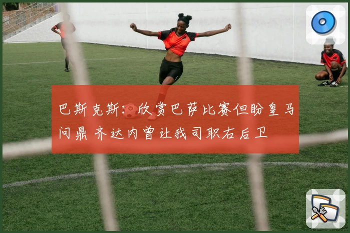 巴斯克斯：欣赏巴萨比赛但盼皇马问鼎 齐达内曾让我司职右后卫