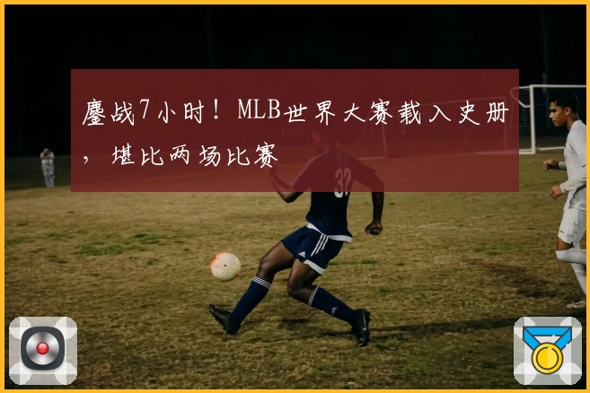 鏖战7小时！MLB世界大赛载入史册，堪比两场比赛