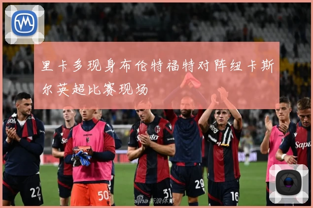 里卡多现身布伦特福特对阵纽卡斯尔英超比赛现场