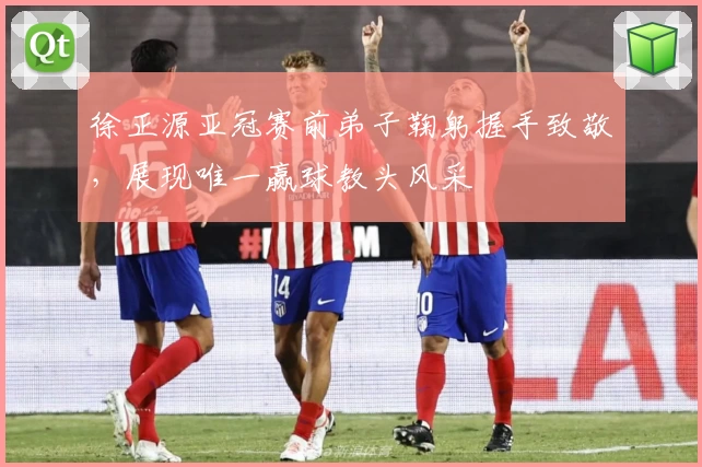 徐正源亚冠赛前弟子鞠躬握手致敬，展现唯一赢球教头风采