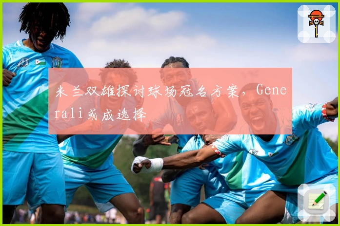 米兰双雄探讨球场冠名方案，Generali或成选择