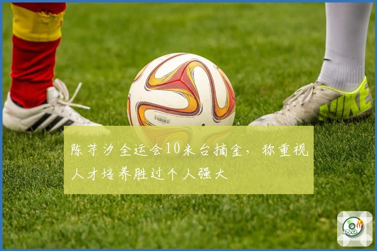 陈芋汐全运会10米台摘金，称重视人才培养胜过个人强大