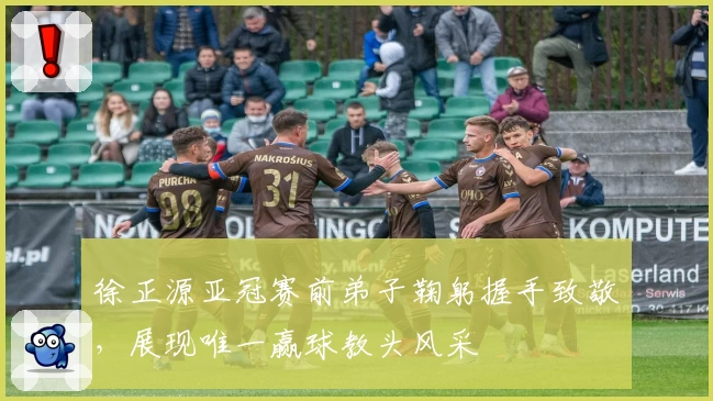 徐正源亚冠赛前弟子鞠躬握手致敬，展现唯一赢球教头风采