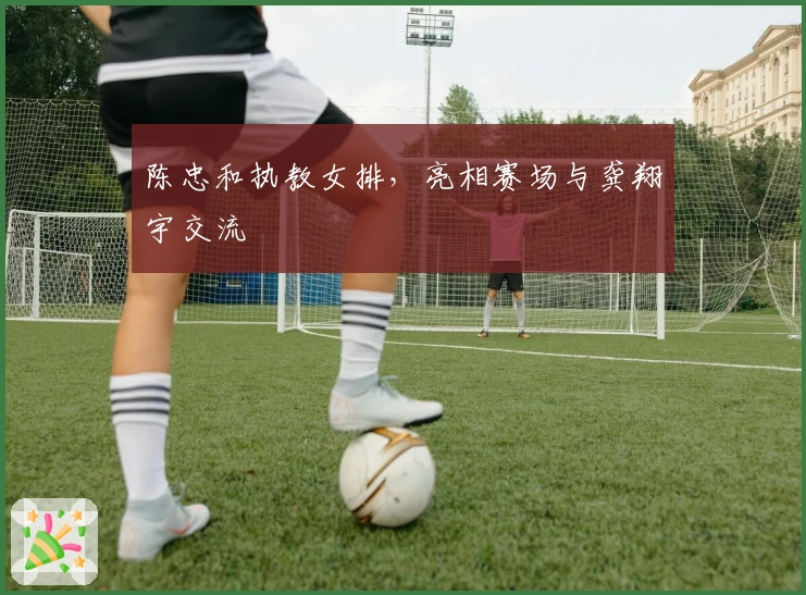 陈忠和执教女排，亮相赛场与龚翔宇交流